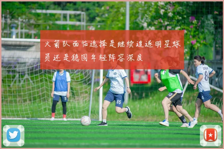 火箭队面临选择是继续追逐明星球员还是稳固年轻阵容深度