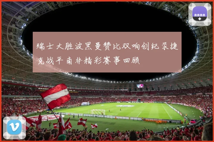 瑞士大胜波黑曼赞比双响创纪录捷克战平南非精彩赛事回顾