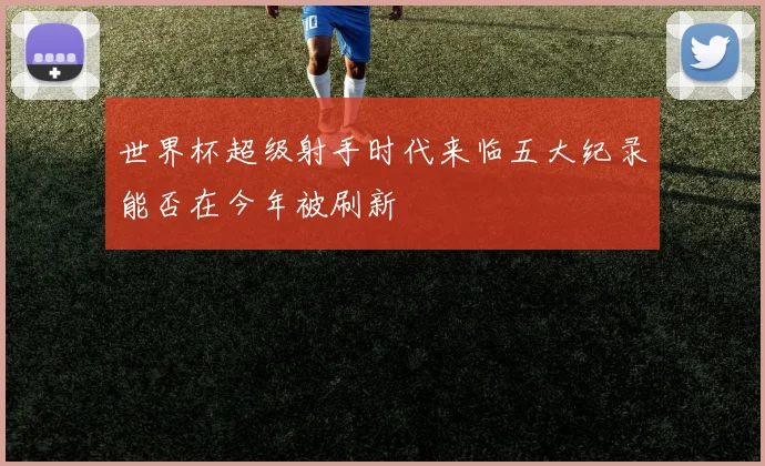 世界杯超级射手时代来临五大纪录能否在今年被刷新