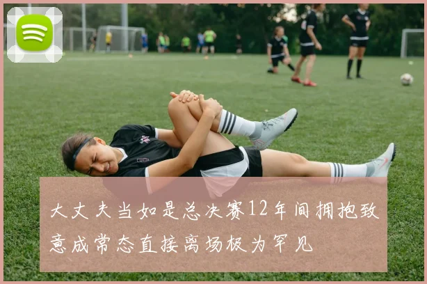 大丈夫当如是总决赛12年间拥抱致意成常态直接离场极为罕见