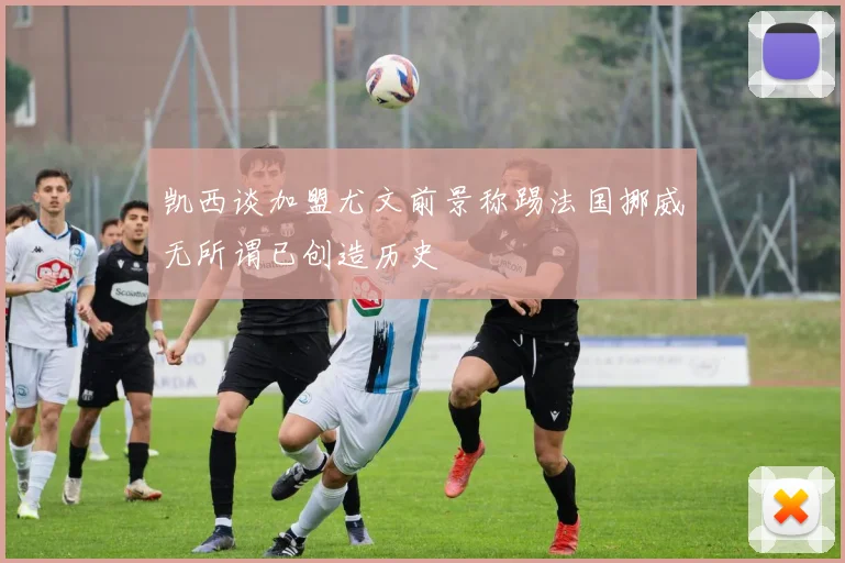凯西谈加盟尤文前景称踢法国挪威无所谓已创造历史