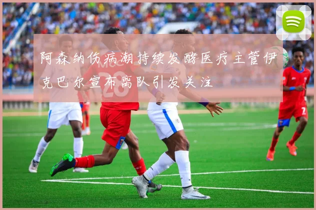 阿森纳伤病潮持续发酵医疗主管伊克巴尔宣布离队引发关注