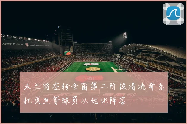米兰将在转会窗第二阶段清洗奇克托莫里等球员以优化阵容
