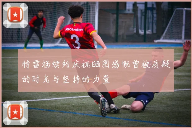 特雷杨续约庆祝晒图感慨曾被质疑的时光与坚持的力量