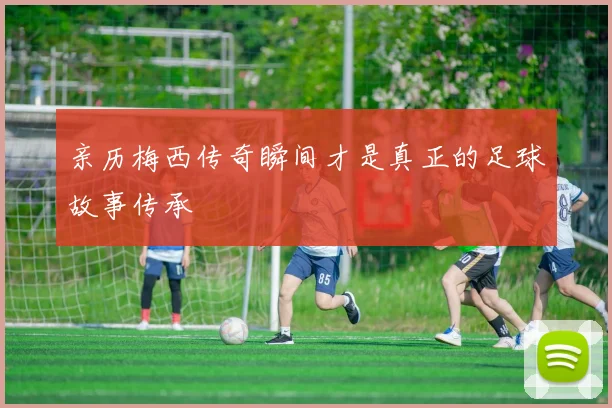 亲历梅西传奇瞬间才是真正的足球故事传承