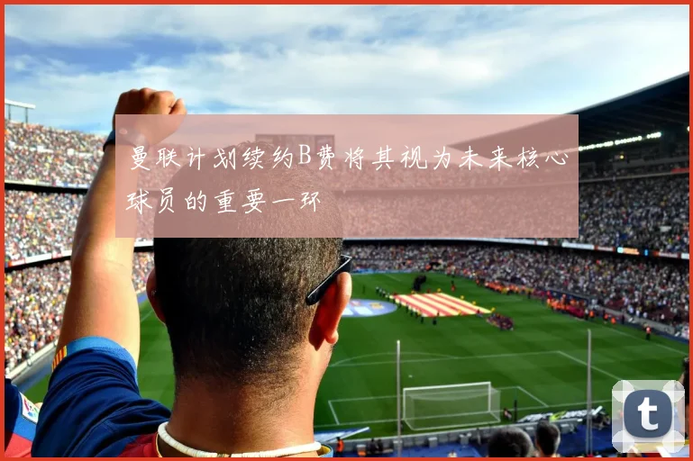 曼联计划续约B费将其视为未来核心球员的重要一环